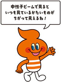 キャラクター画像「中性子ビームで見るといつもみているかたいものがちがって見えるね!」