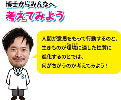 博士からみんなへ、考えてみよう「人間がいしをもって行動するのと、生きものが環境に適した性質に進化するのとでは、何がちがうのか考えてみよう！」