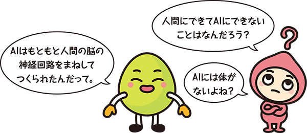 キャラクター「AIはもともと人間の脳の神経回路をまねしてつくられたんだって。」「人間にできてAIにできないことはなんだろう?」「AIには体がないよね?」