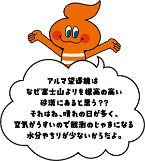 キャラクター画像「アルマ望遠鏡はなぜ冨士さんよりも標高の高い砂漠にあると思う??それはね、晴れの日が多く、空気がうすいので観測のじゃまになる水分やちりが少ないからだよ。」