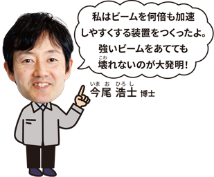 今尾 浩士 博士「私はビームを何倍も加速しやすくする装置をつくったよ。強いビームをあてても壊れないのが大発見!」