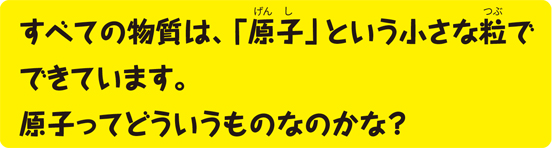 すべての物質は、「原子」という小さな粒でできています。原子ってどういうものなのかな?