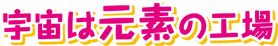 宇宙は元素の工場