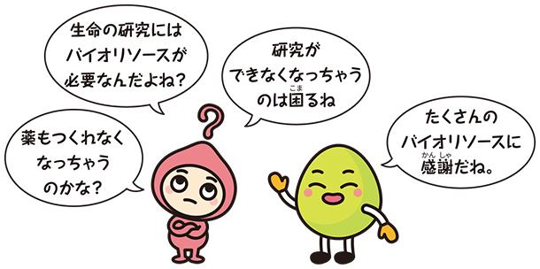 キャラクター画像「生命の研究にはバイオリソースが必要なんだよね?」「研究ができなくなっちゃうのは困るね」「薬も作れなくなっちゃうのかな?」「たくさんのバイオリソースに感謝だね」