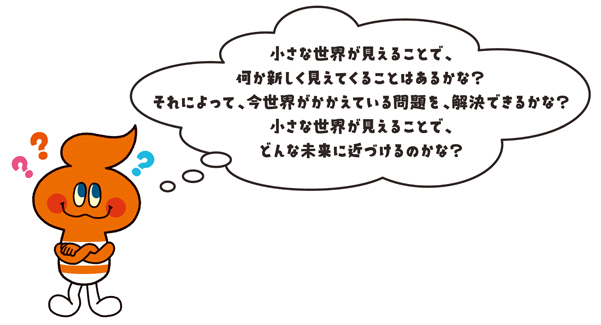 キャラクター画像「小さな世界が見えることで、何か新しく見えてくることはあるかな？それによって、今世界がかかえている問題を、解決できるかな？小さな世界が見えることで、どんな未来に近づけるかな？」