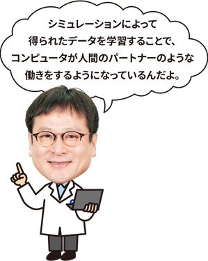 シミュレーションによって得られたデータを学習することで、コンピュータが人間のパートナーのような働きをするようになっているんだよ。