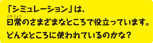 「シミュレーション」は、日常のさまざまなところで役立っています。どんなところに使われているのかな？